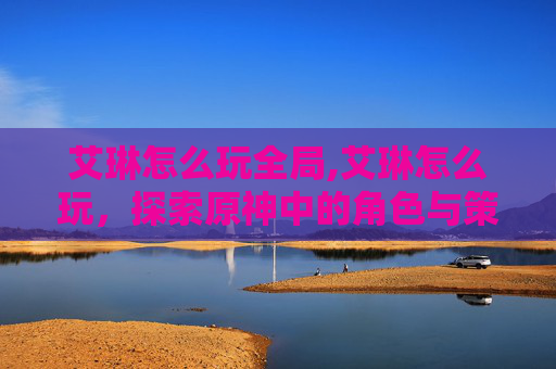 艾琳怎么玩全局,艾琳怎么玩,探索原神中的角色与策略 艾琳怎么玩全局,艾琳怎么玩,探索原神中的角色与策略
