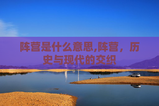 阵营是什么意思,阵营，历史与现代的交织
