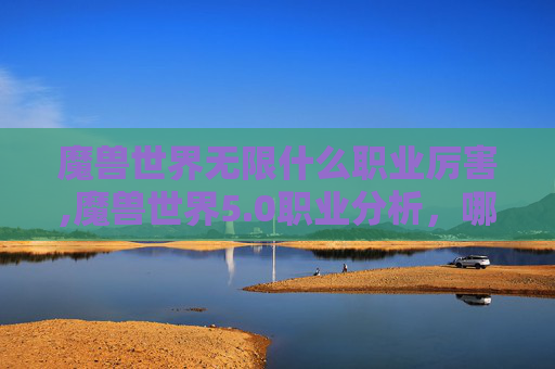 魔兽世界无限什么职业厉害,魔兽世界5.0职业分析，哪个职业在PvP中表现最佳？