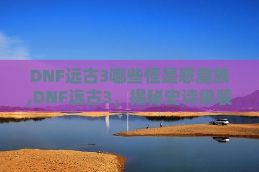 DNF远古3哪些怪是恶魔族,DNF远古3,揭秘史诗级装备的炼成之路 DNF远古3哪些怪是恶魔族,DNF远古3,揭秘史诗级装备的炼成之路
