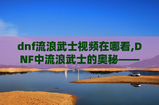dnf流浪武士视频在哪看,DNF中流浪武士的奥秘——探索其独特技能与战斗风格