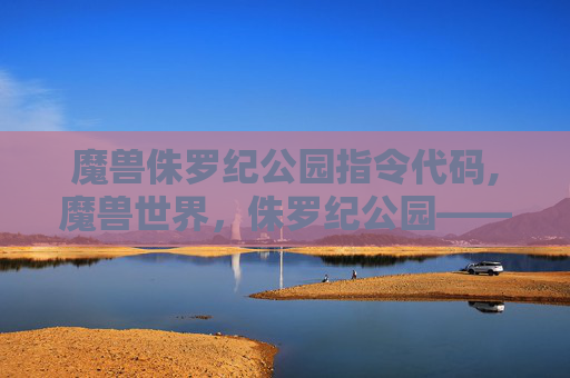 魔兽侏罗纪公园指令代码,魔兽世界，侏罗纪公园——穿越时空的奇幻冒险