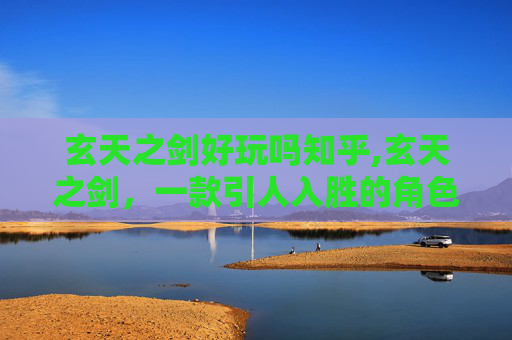 玄天之剑好玩吗知乎,玄天之剑，一款引人入胜的角色扮演游戏