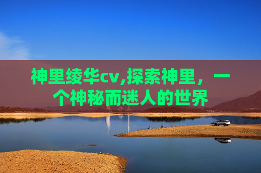 神里绫华cv,探索神里，一个神秘而迷人的世界