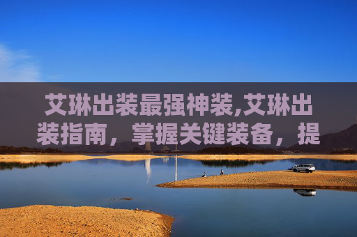 艾琳出装最强神装,艾琳出装指南，掌握关键装备，提升战斗效率