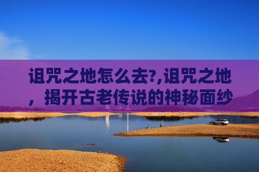 诅咒之地怎么去?,诅咒之地,揭开古老传说的神秘面纱 诅咒之地怎么去?,诅咒之地,揭开古老传说的神秘面纱