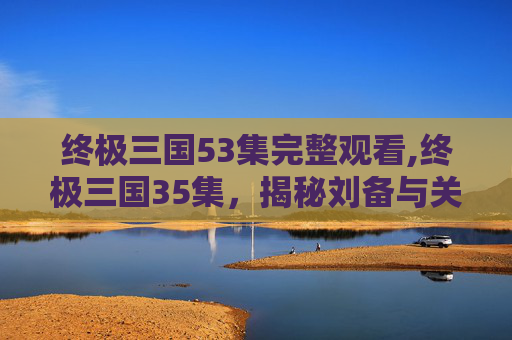 终极三国53集完整观看,终极三国35集，揭秘刘备与关羽的生死较量