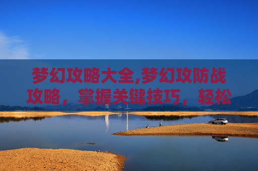 梦幻攻略大全,梦幻攻防战攻略，掌握关键技巧，轻松制胜