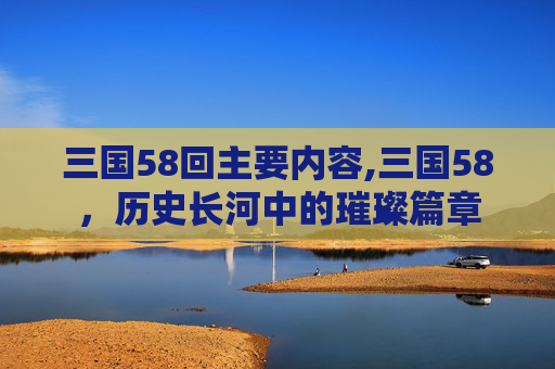 三国58回主要内容,三国58，历史长河中的璀璨篇章