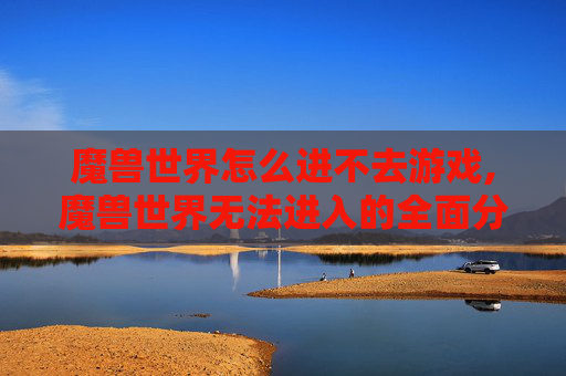魔兽世界怎么进不去游戏,魔兽世界无法进入的全面分析与解决策略
