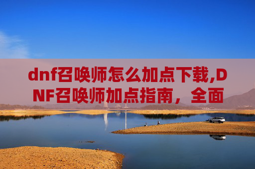 dnf召唤师怎么加点下载,DNF召唤师加点指南，全面解析与实用技巧