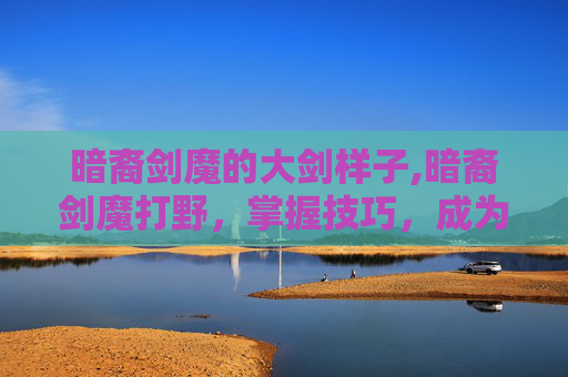 暗裔剑魔的大剑样子,暗裔剑魔打野，掌握技巧，成为野区霸主