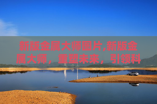 新版金属大师图片,新版金属大师，重塑未来，引领科技潮流