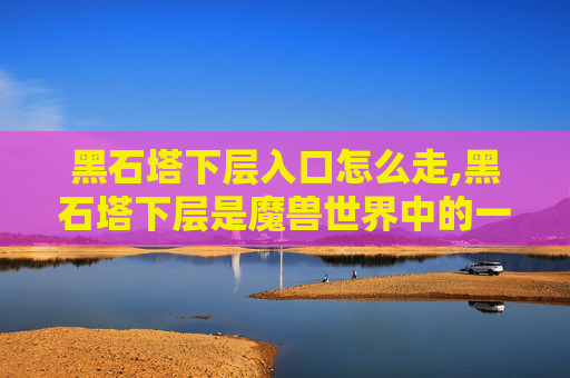 黑石塔下层入口怎么走,黑石塔下层是魔兽世界中的一个区域，位于艾泽拉斯大陆的东部。玩家可以通过以下方式前往黑石塔下层