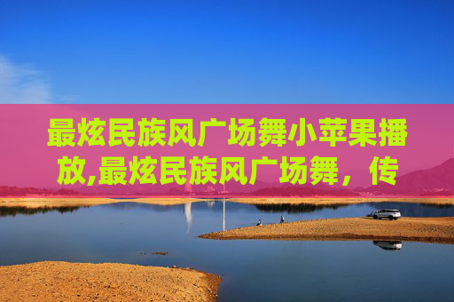 最炫民族风广场舞小苹果播放,最炫民族风广场舞,传统与现代的完美融合 最炫民族风广场舞小苹果播放,最炫民族风广场舞,传统与现代的完美融合