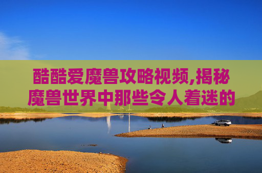 酷酷爱魔兽攻略视频,揭秘魔兽世界中那些令人着迷的战术与策略