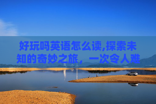 好玩吗英语怎么读,探索未知的奇妙之旅，一次令人难忘的冒险体验