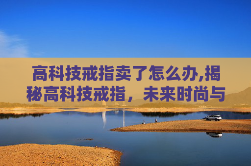 高科技戒指卖了怎么办,揭秘高科技戒指，未来时尚与科技的完美融合