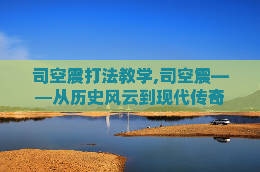 司空震打法教学,司空震——从历史风云到现代传奇 司空震打法教学,司空震——从历史风云到现代传奇