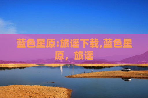 蓝色星原:旅谣下载,蓝色星原,旅谣 蓝色星原:旅谣下载,蓝色星原,旅谣