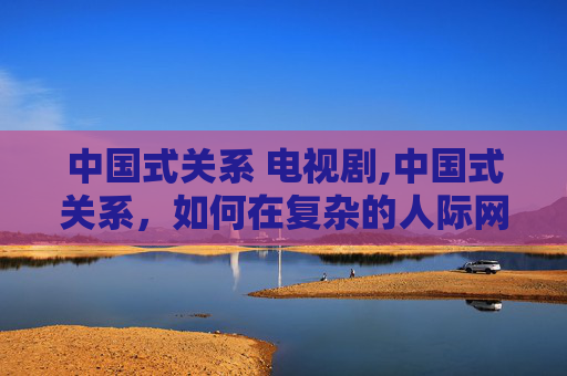 中国式关系 电视剧,中国式关系，如何在复杂的人际网络中游刃有余