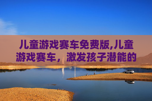 儿童游戏赛车免费版,儿童游戏赛车，激发孩子潜能的黄金赛道