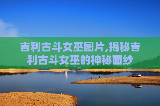 吉利古斗女巫图片,揭秘吉利古斗女巫的神秘面纱