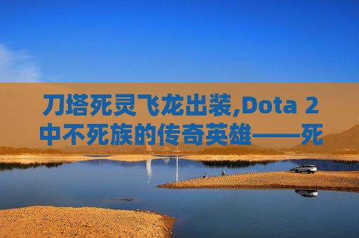 刀塔死灵飞龙出装,Dota 2中不死族的传奇英雄——死灵飞龙 刀塔死灵飞龙出装,Dota 2中不死族的传奇英雄——死灵飞龙