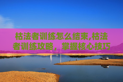 枯法者训练怎么结束,枯法者训练攻略,掌握核心技巧,提升战斗效率 枯法者训练怎么结束,枯法者训练攻略,掌握核心技巧,提升战斗效率