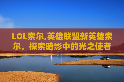 LOL索尔,英雄联盟新英雄索尔，探索暗影中的光之使者