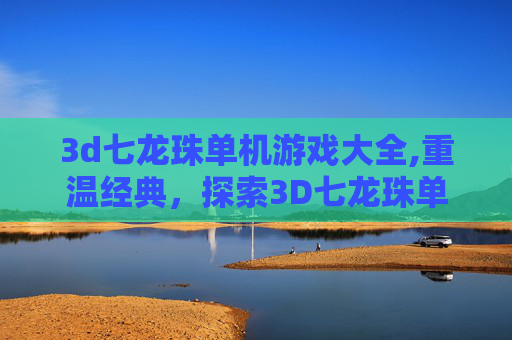 3d七龙珠单机游戏大全,重温经典,探索3D七龙珠单机游戏的魅力 3d七龙珠单机游戏大全,重温经典,探索3D七龙珠单机游戏的魅力