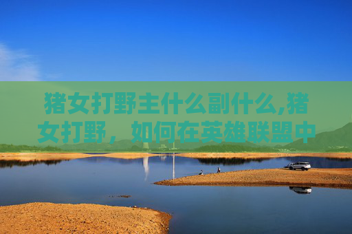 猪女打野主什么副什么,猪女打野，如何在英雄联盟中成为一名出色的打野选手