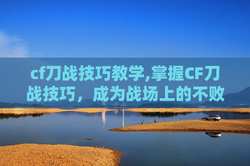 cf刀战技巧教学,掌握CF刀战技巧，成为战场上的不败王者