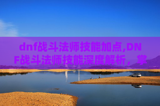 dnf战斗法师技能加点,DNF战斗法师技能深度解析，掌握核心技巧，提升战斗效率