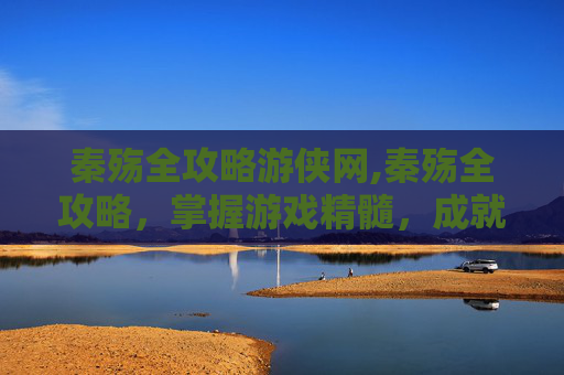 秦殇全攻略游侠网,秦殇全攻略，掌握游戏精髓，成就无双传奇
