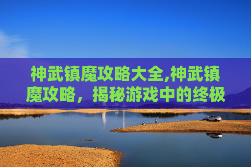神武镇魔攻略大全,神武镇魔攻略，揭秘游戏中的终极挑战