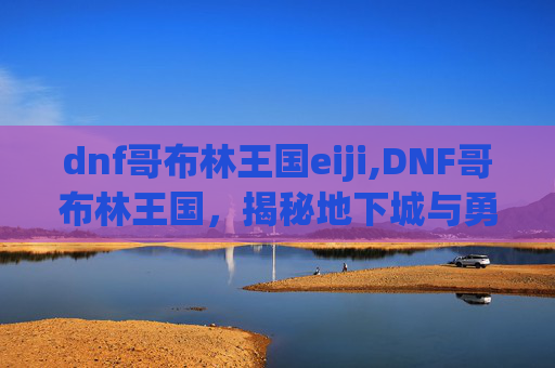 dnf哥布林王国eiji,DNF哥布林王国，揭秘地下城与勇士中的神秘角落