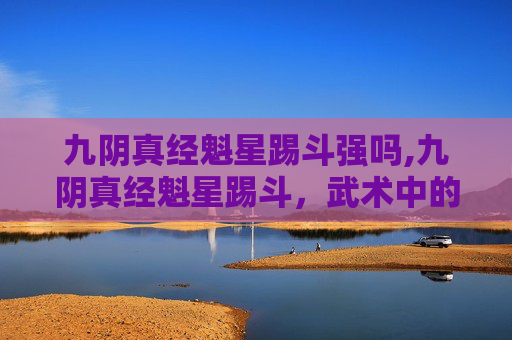 九阴真经魁星踢斗强吗,九阴真经魁星踢斗，武术中的绝技与传承
