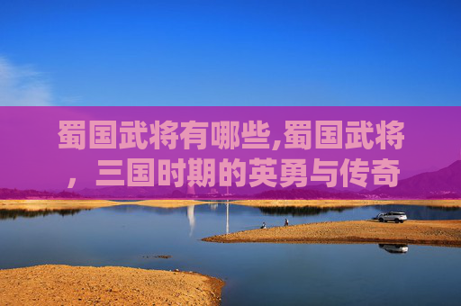 蜀国武将有哪些,蜀国武将，三国时期的英勇与传奇
