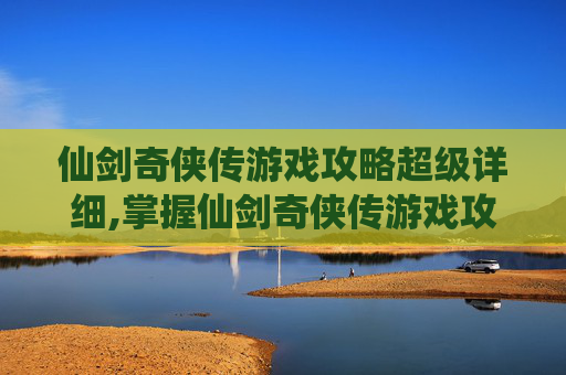 仙剑奇侠传游戏攻略超级详细,掌握仙剑奇侠传游戏攻略，成为真正的仙侠高手