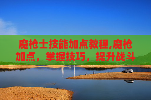 魔枪士技能加点教程,魔枪加点，掌握技巧，提升战斗力