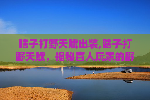 瞎子打野天赋出装,瞎子打野天赋，揭秘盲人玩家的野区统治力