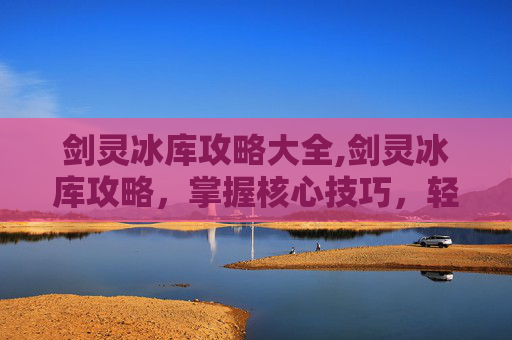 剑灵冰库攻略大全,剑灵冰库攻略，掌握核心技巧，轻松通关