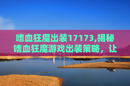 嗜血狂魔出装17173,揭秘嗜血狂魔游戏出装策略，让你在战场上所向披靡