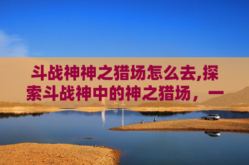 斗战神神之猎场怎么去,探索斗战神中的神之猎场,一场视觉与技巧的盛宴 斗战神神之猎场怎么去,探索斗战神中的神之猎场,一场视觉与技巧的盛宴