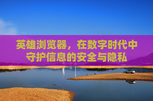 英雄浏览器,在数字时代中守护信息的安全与隐私 英雄浏览器,在数字时代中守护信息的安全与隐私