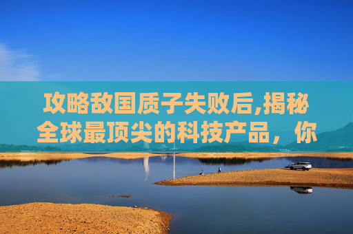 攻略敌国质子失败后,揭秘全球最顶尖的科技产品，你不可错过的十大创新技术
