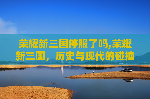 荣耀新三国停服了吗,荣耀新三国，历史与现代的碰撞