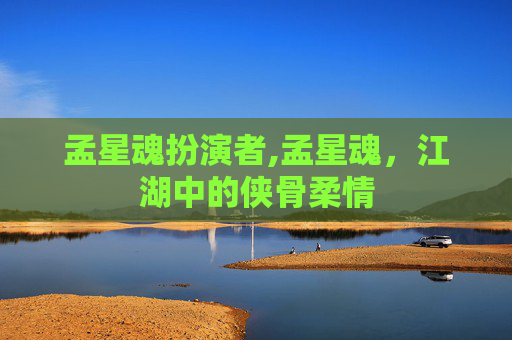 孟星魂扮演者,孟星魂,江湖中的侠骨柔情 孟星魂扮演者,孟星魂,江湖中的侠骨柔情