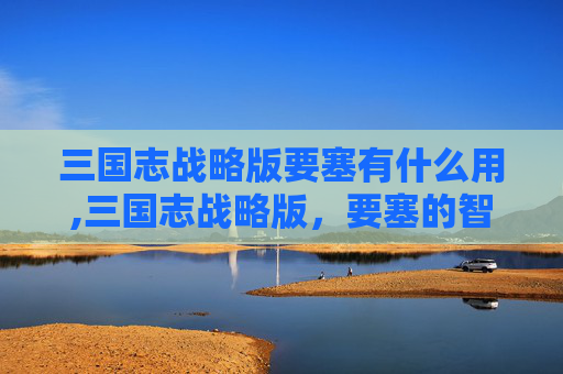 三国志战略版要塞有什么用,三国志战略版，要塞的智谋与策略